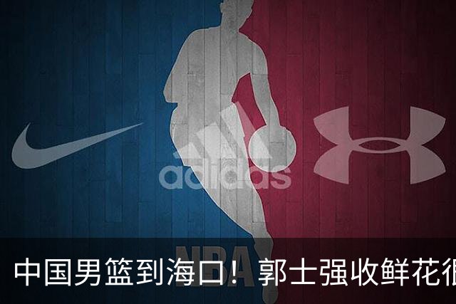 中国男篮到海口！郭士强收鲜花很高兴，预测12人名单CCTV5不直播