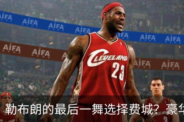 勒布朗的最后一舞选择费城？豪华阵容背后的重重疑问