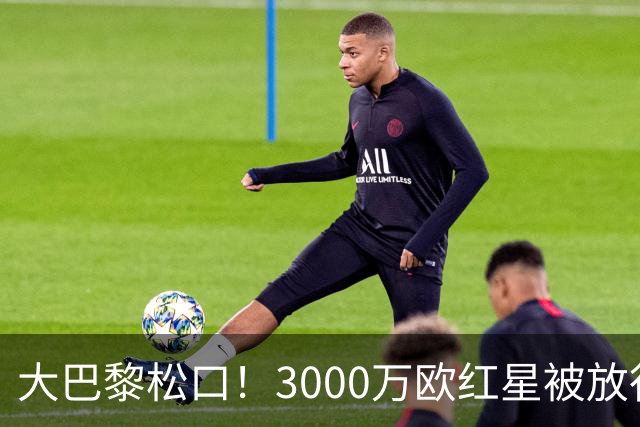大巴黎松口！3000万欧红星被放行 维拉该不该接盘？