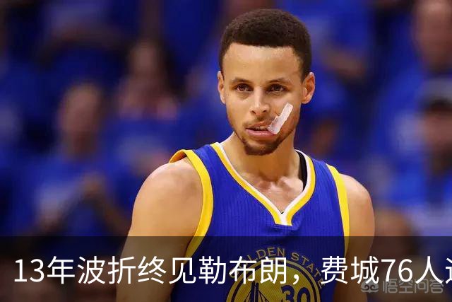 13年波折终见勒布朗，费城76人迎历史性时刻